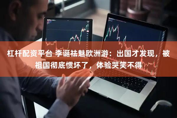 杠杆配资平台 李诞祛魅欧洲游:出国才发现,被祖国彻底惯坏了,体验哭笑不得