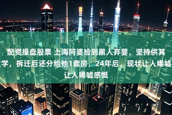 配资操盘股票 上海阿婆捡到黑人弃婴,坚持供其读大学,拆迁后还分给他1套房,24年后,现状让人唏嘘感慨