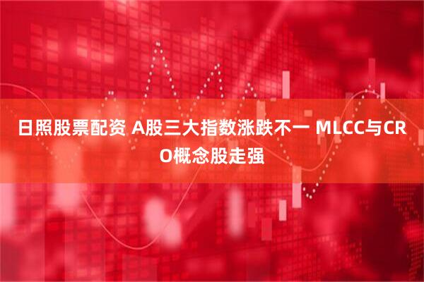 日照股票配资 A股三大指数涨跌不一 MLCC与CRO概念股走强