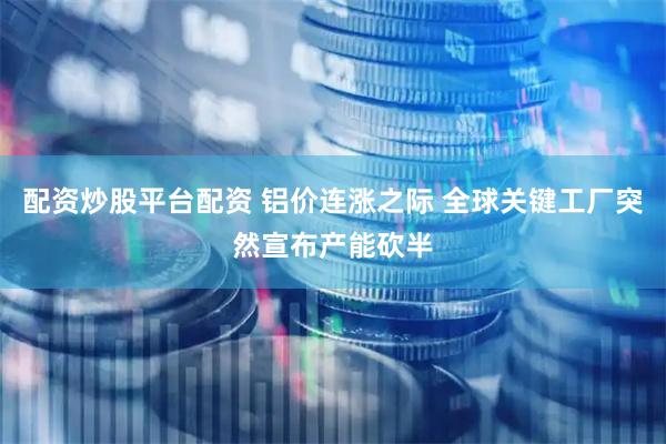 配资炒股平台配资 铝价连涨之际 全球关键工厂突然宣布产能砍半