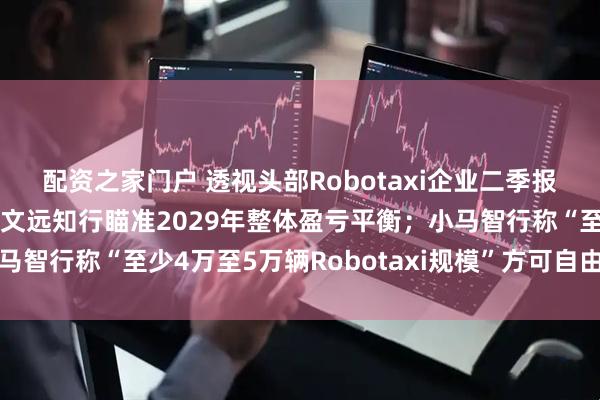 配资之家门户 透视头部Robotaxi企业二季报：收入、毛利双增长，文远知行瞄准2029年整体盈亏平衡；小马智行称“至少4万至5万辆Robotaxi规模”方可自由现金流转正